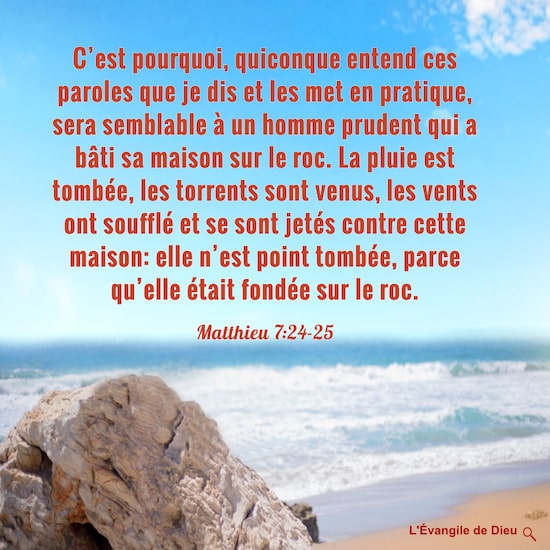 Matthieu 7:24-25 C’est pourquoi, quiconque entend ces paroles que je dis et les met en pratique, sera semblable à un homme prudent qui a bâti sa maison sur le roc. La pluie est tombée, les torrents sont venus, les vents ont soufflé et se sont jetés contre cette maison: elle n’est point tombée, parce qu’elle était fondée sur le roc. 