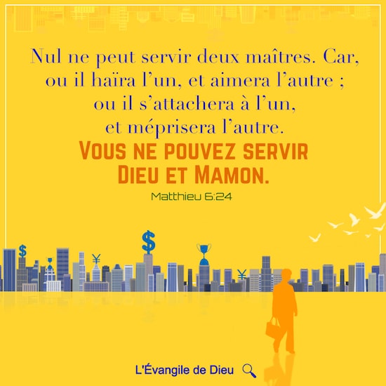 Matthieu 6:24 Nul ne peut servir deux maîtres. Car, ou il haïra l’un, et aimera l’autre ; ou il s’attachera à l’un, et méprisera l’autre. Vous ne pouvez servir Dieu et Mamon.