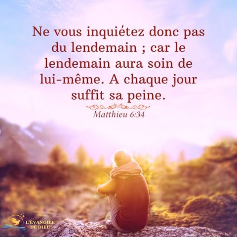 Matthieu 6:34 Ne vous inquiétez donc pas du lendemain ; car le lendemain aura soin de lui-même. A chaque jour suffit sa peine.